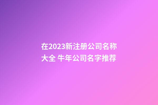 在2023新注册公司名称大全 牛年公司名字推荐-第1张-公司起名-玄机派